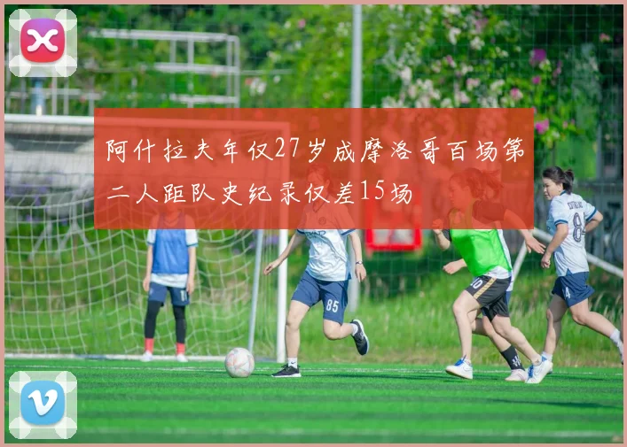 阿什拉夫年仅27岁成摩洛哥百场第二人距队史纪录仅差15场