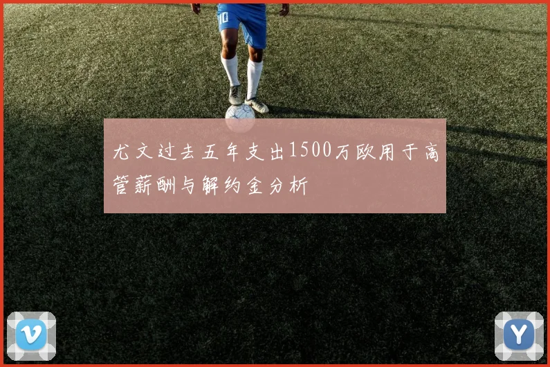 尤文过去五年支出1500万欧用于高管薪酬与解约金分析