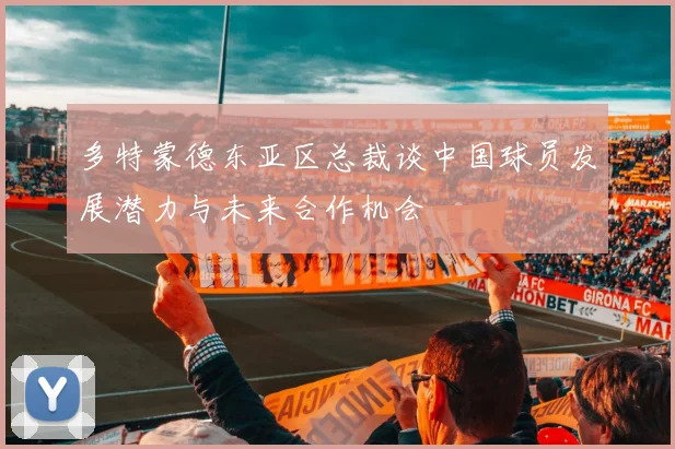 多特蒙德东亚区总裁谈中国球员发展潜力与未来合作机会