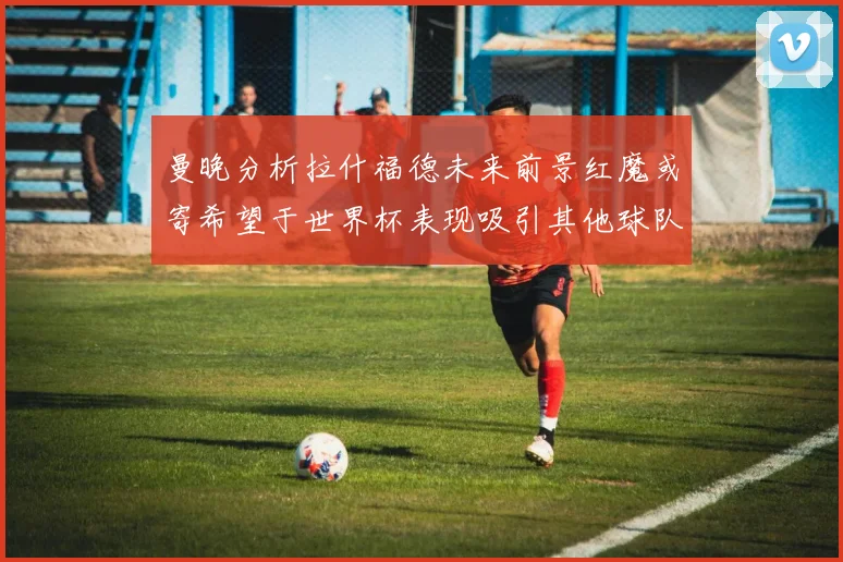 曼晚分析拉什福德未来前景红魔或寄希望于世界杯表现吸引其他球队