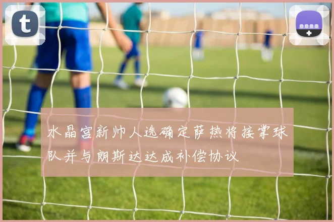 水晶宫新帅人选确定萨热将接掌球队并与朗斯达达成补偿协议