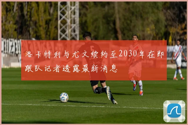 洛卡特利与尤文续约至2030年在即跟队记者透露最新消息