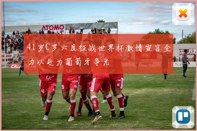 41岁C罗六度征战世界杯激情宣言全力以赴为葡萄牙争光