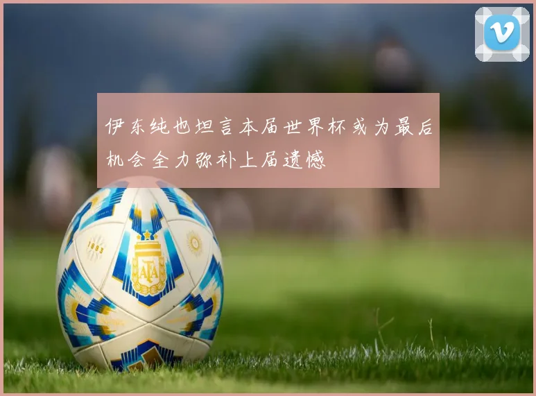 伊东纯也坦言本届世界杯或为最后机会全力弥补上届遗憾