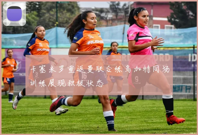 卡塞米罗重返曼联合练乌加特同场训练展现积极状态