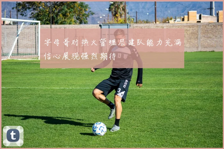 字母哥对热火管理层建队能力充满信心展现强烈期待