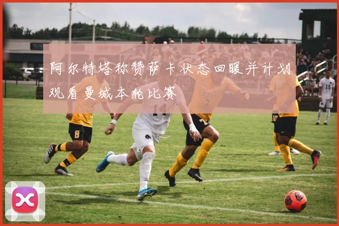 阿尔特塔称赞萨卡状态回暖并计划观看曼城本轮比赛