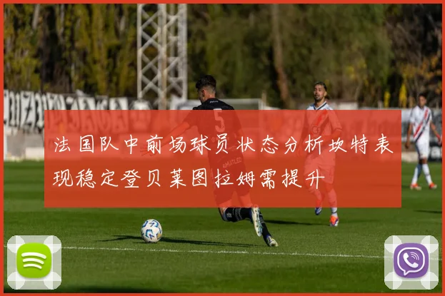 法国队中前场球员状态分析坎特表现稳定登贝莱图拉姆需提升