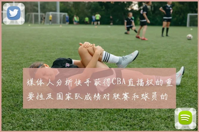 媒体人分析快手获得CBA直播权的重要性及国家队成绩对联赛和球员的影响