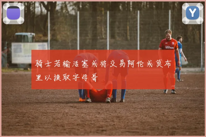 骑士若输活塞或将交易阿伦或莫布里以换取字母哥