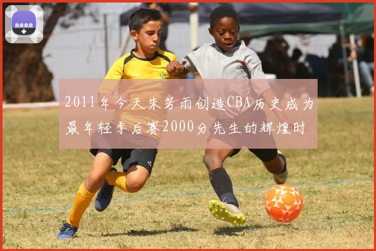 2011年今天朱芳雨创造CBA历史成为最年轻季后赛2000分先生的辉煌时刻