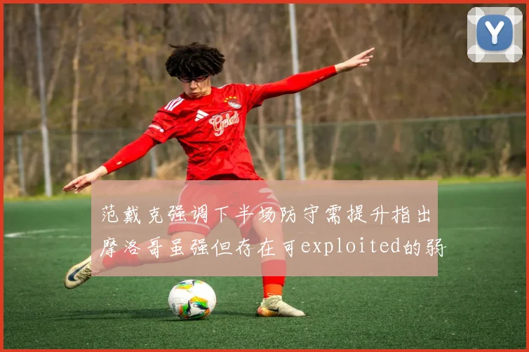 范戴克强调下半场防守需提升指出摩洛哥虽强但存在可exploited的弱点