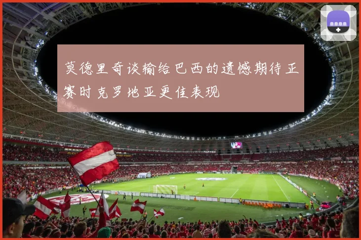 莫德里奇谈输给巴西的遗憾期待正赛时克罗地亚更佳表现