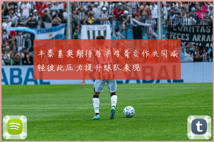丰泰基奥期待与字母哥合作共同减轻彼此压力提升球队表现