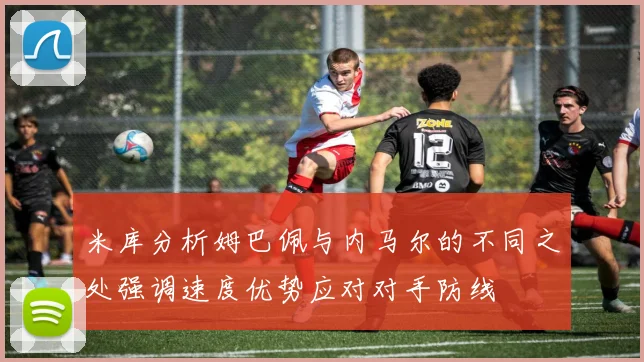 米库分析姆巴佩与内马尔的不同之处强调速度优势应对对手防线