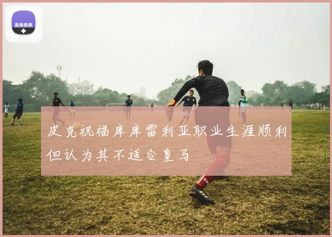 皮克祝福库库雷利亚职业生涯顺利但认为其不适合皇马