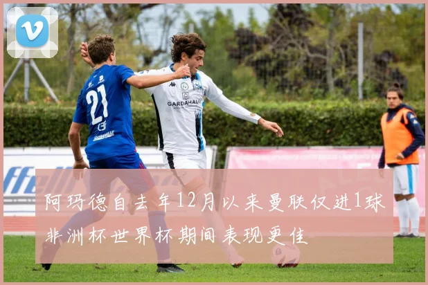 阿玛德自去年12月以来曼联仅进1球非洲杯世界杯期间表现更佳