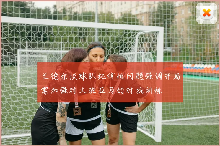 兰德尔谈球队纪律性问题强调开局需加强对文班亚马的对抗训练