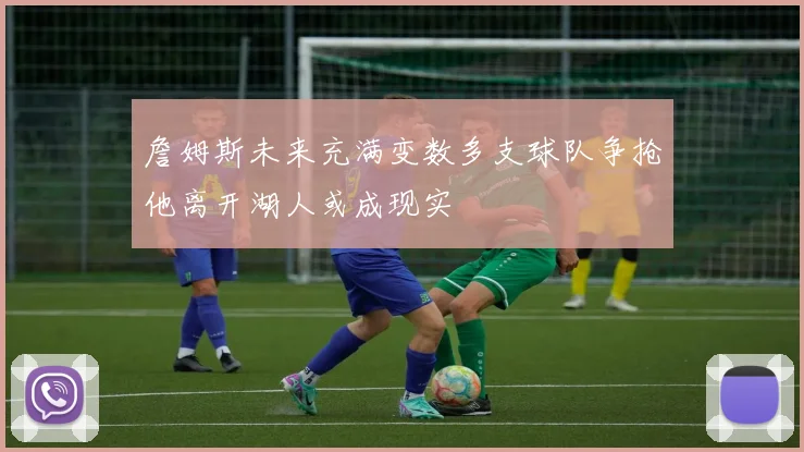 詹姆斯未来充满变数多支球队争抢他离开湖人或成现实