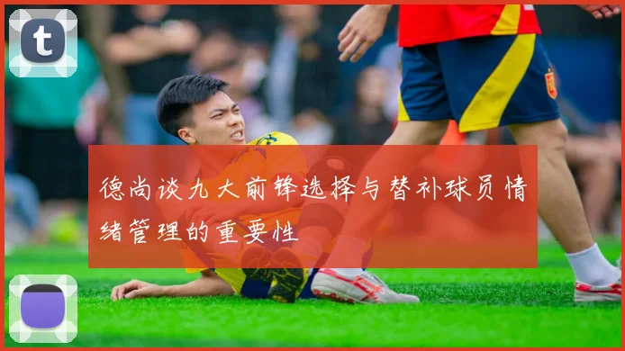 德尚谈九大前锋选择与替补球员情绪管理的重要性
