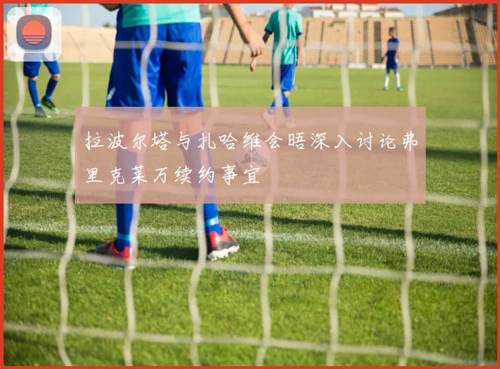 拉波尔塔与扎哈维会晤深入讨论弗里克莱万续约事宜