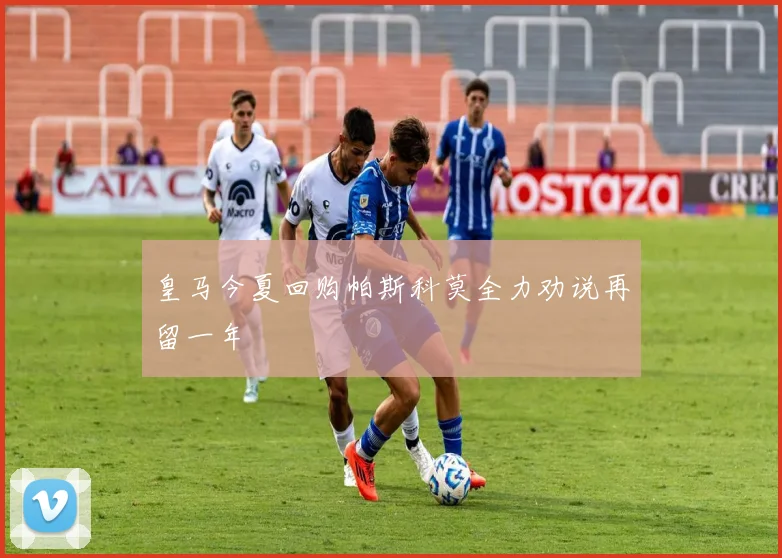 皇马今夏回购帕斯科莫全力劝说再留一年
