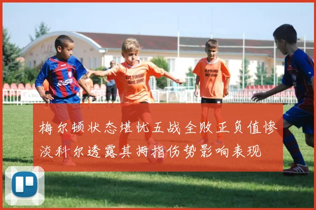 梅尔顿状态堪忧五战全败正负值惨淡科尔透露其拇指伤势影响表现