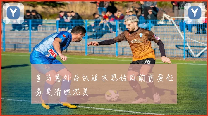 皇马意外否认追求恩佐目前首要任务是清理冗员